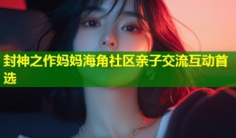 封神之作妈妈海角社区亲子交流互动首选