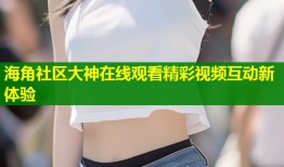 海角社区大神在线观看精彩视频互动新体验