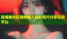 真海角社区视频哪儿精彩短片分享互动平台