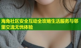 海角社区安全互动全攻略生活服务与邻里交流无忧体验