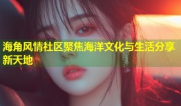 海角风情社区聚焦海洋文化与生活分享新天地