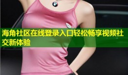 海角社区在线登录入口轻松畅享视频社交新体验