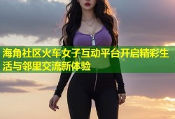海角社区火车女子互动平台开启精彩生活与邻里交流新体验
