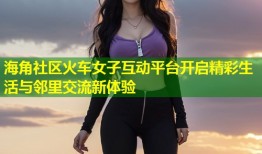 海角社区火车女子互动平台开启精彩生活与邻里交流新体验