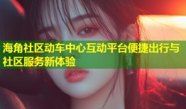 海角社区动车中心互动平台便捷出行与社区服务新体验