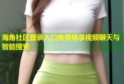 海角社区登录入口免费畅享视频聊天与智能搜索