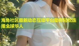 海角社区最新动态互动平台助你轻松连接全球华人
