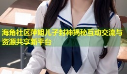 海角社区萍姐儿子封神揭秘互动交流与资源共享新平台