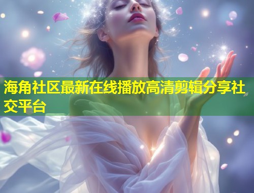 海角社区最新在线播放高清剪辑分享社交平台