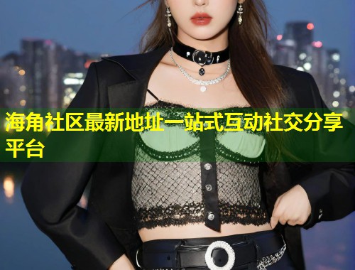 海角社区最新地址一站式互动社交分享平台