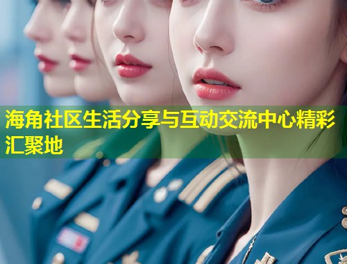 海角社区生活分享与互动交流中心精彩汇聚地