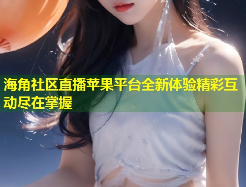 海角社区直播苹果平台全新体验精彩互动尽在掌握