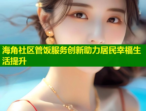海角社区管饭服务创新助力居民幸福生活提升