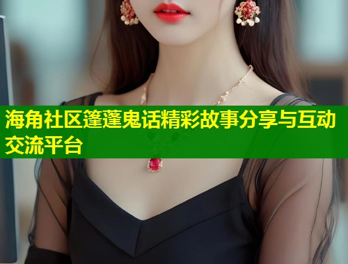 海角社区篷蓬鬼话精彩故事分享与互动交流平台