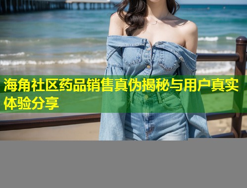 海角社区药品销售真伪揭秘与用户真实体验分享
