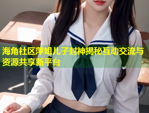 海角社区萍姐儿子封神揭秘互动交流与资源共享新平台