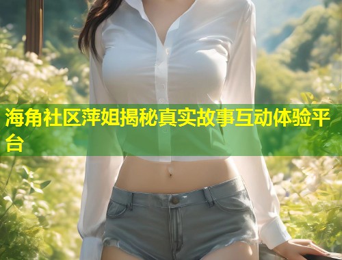 海角社区萍姐揭秘真实故事互动体验平台