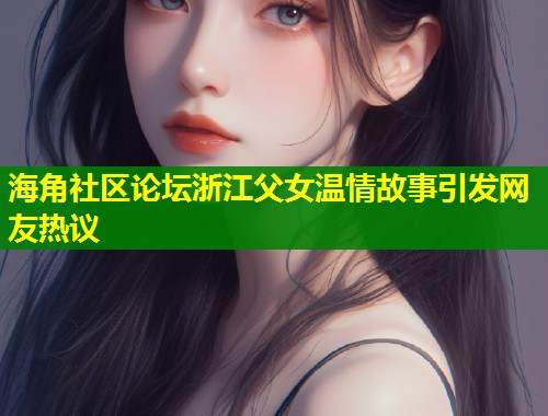 海角社区论坛浙江父女温情故事引发网友热议