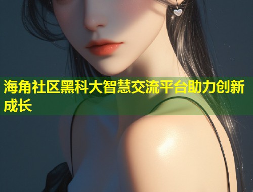 海角社区黑科大智慧交流平台助力创新成长