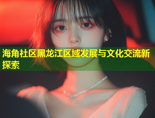 海角社区黑龙江区域发展与文化交流新探索