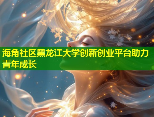 海角社区黑龙江大学创新创业平台助力青年成长