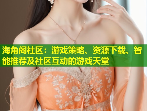 海角阁社区：游戏策略、资源下载、智能推荐及社区互动的游戏天堂