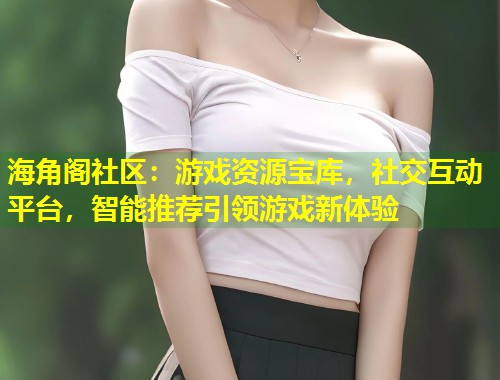 海角阁社区：游戏资源宝库，社交互动平台，智能推荐引领游戏新体验
