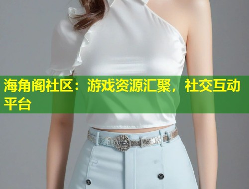 海角阁社区：游戏资源汇聚，社交互动平台