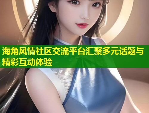 海角风情社区交流平台汇聚多元话题与精彩互动体验