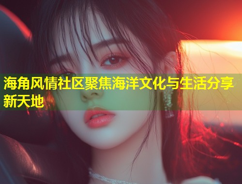 海角风情社区聚焦海洋文化与生活分享新天地
