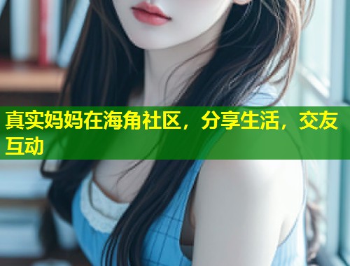 真实妈妈在海角社区，分享生活，交友互动
