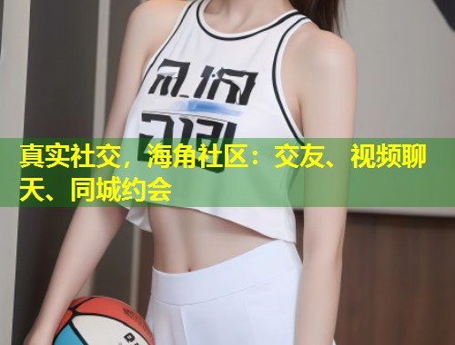 真实社交，海角社区：交友、视频聊天、同城约会