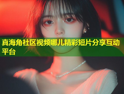 真海角社区视频哪儿精彩短片分享互动平台