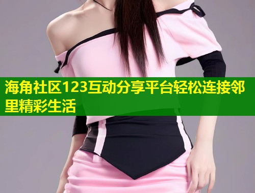 海角社区123互动分享平台轻松连接邻里精彩生活
