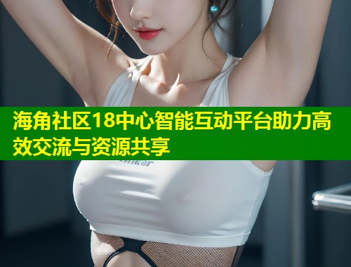 海角社区18中心智能互动平台助力高效交流与资源共享