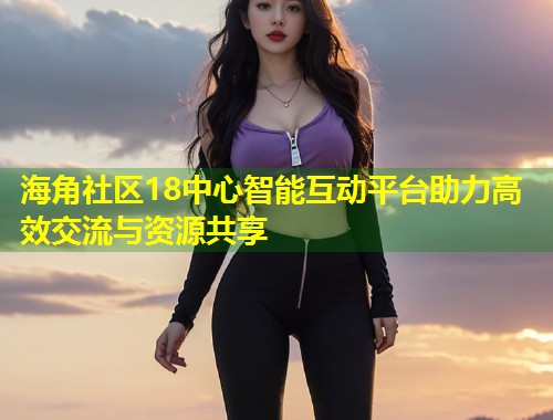 海角社区18中心智能互动平台助力高效交流与资源共享