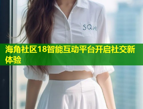 海角社区18智能互动平台开启社交新体验