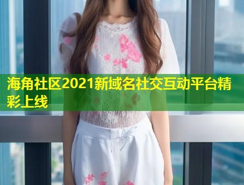海角社区2021新域名社交互动平台精彩上线