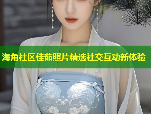 海角社区佳茹照片精选社交互动新体验