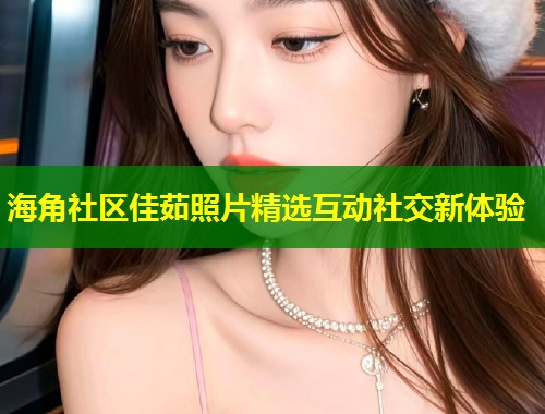 海角社区佳茹照片精选互动社交新体验