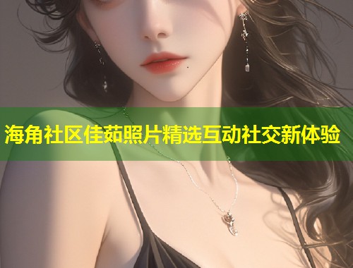 海角社区佳茹照片精选互动社交新体验