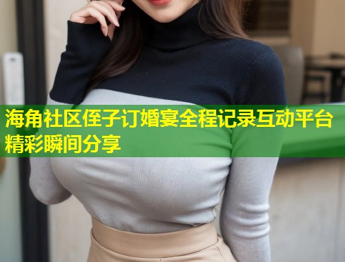 海角社区侄子订婚宴全程记录互动平台精彩瞬间分享