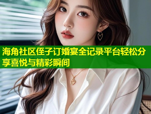 海角社区侄子订婚宴全记录平台轻松分享喜悦与精彩瞬间