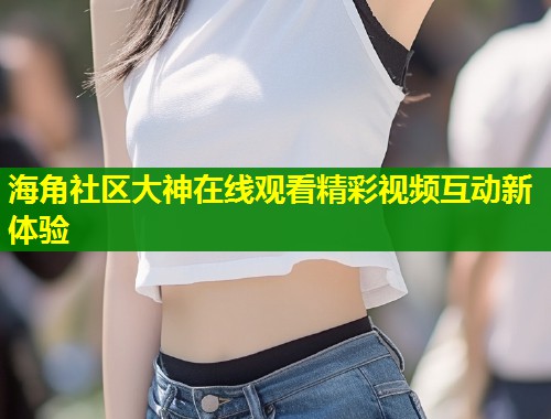 海角社区大神在线观看精彩视频互动新体验