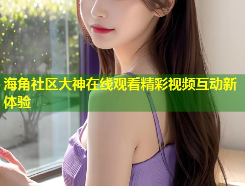 海角社区大神在线观看精彩视频互动新体验