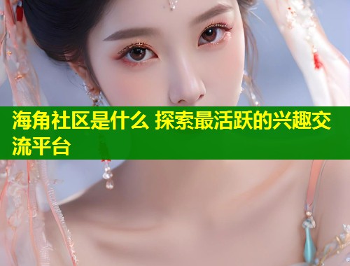 海角社区是什么 探索最活跃的兴趣交流平台