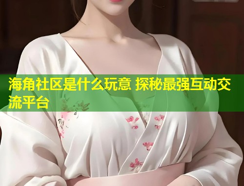 海角社区是什么玩意 探秘最强互动交流平台