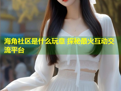 海角社区是什么玩意 探秘最火互动交流平台