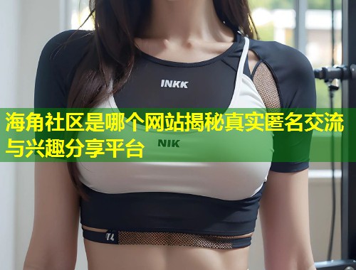 海角社区是哪个网站揭秘真实匿名交流与兴趣分享平台