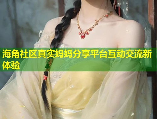 海角社区真实妈妈分享平台互动交流新体验
